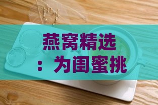 燕窝精选：为闺蜜挑选高端燕窝送礼全攻略