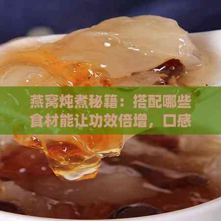 燕窝炖煮秘籍：搭配哪些食材能让功效倍增，口感更佳