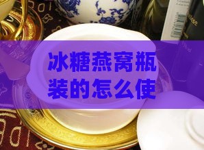 冰糖燕窝瓶装的怎么使用：饮用方法与礼盒享用指南