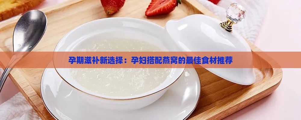 孕期滋补新选择：孕妇搭配燕窝的更佳食材推荐