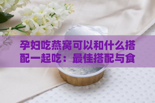 孕妇吃燕窝可以和什么搭配一起吃：更佳搭配与食材推荐