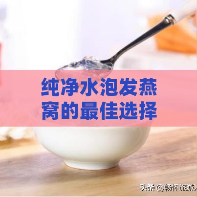 纯净水泡发燕窝的更佳选择：揭秘什么水质能让燕窝营养更大化