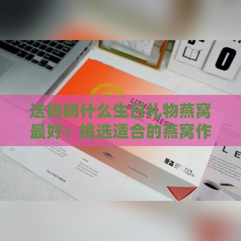 送妈妈什么生日礼物燕窝更好：挑选适合的燕窝作为生日礼物送妈妈更合适