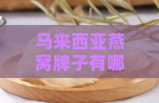 马来西亚燕窝牌子有哪些：名字盘点及排行榜，哪家更好？