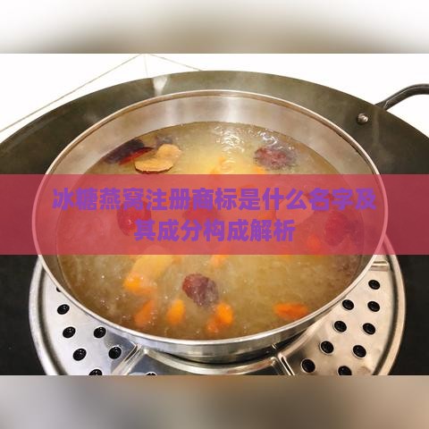 冰糖燕窝注册商标是什么名字及其成分构成解析