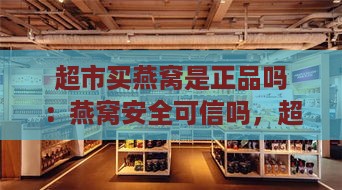 超市买燕窝是正品吗：燕窝安全可信吗，超市有售真品吗能放心购买吗？