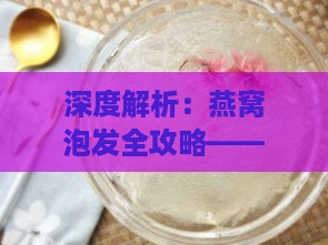 深度解析：燕窝泡发全攻略——选择更佳泡发液体与技巧，确保营养更大化