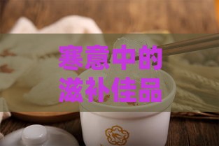 寒意中的滋补佳品：冬季燕窝养身记