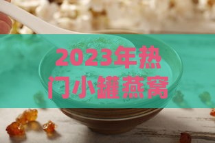 2023年热门小罐燕窝评测：哪款口感更佳且值得推荐