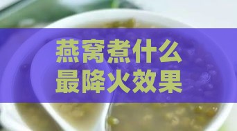 燕窝煮什么最降火效果好喝：推荐炖品搭配与降火效果解析