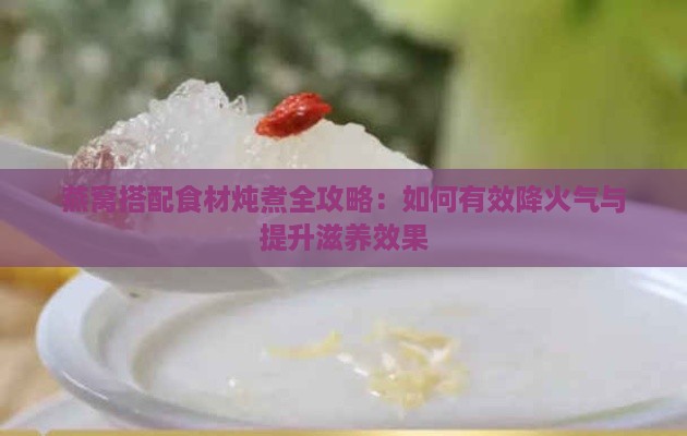 燕窝搭配食材炖煮全攻略：如何有效降火气与提升滋养效果