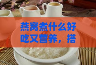 燕窝煮什么好吃又营养，搭配哪些食材煲汤更佳营养？