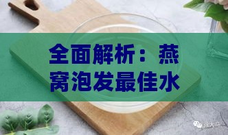 全面解析：燕窝泡发更佳水质选择与泡发技巧指南