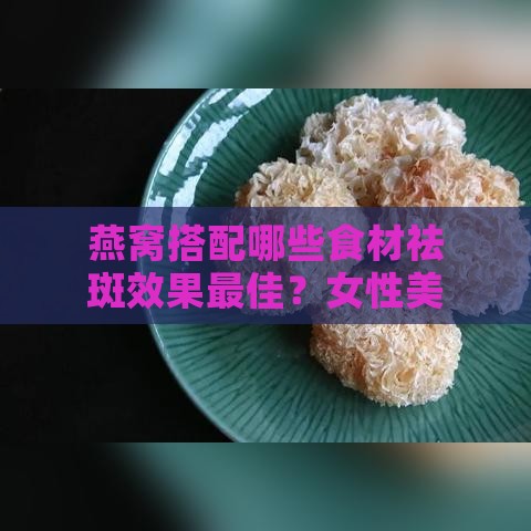 燕窝搭配哪些食材祛斑效果更佳？女性美容养颜的全方位指南