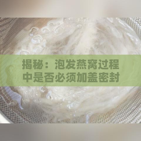 揭秘：泡发燕窝过程中是否必须加盖密封