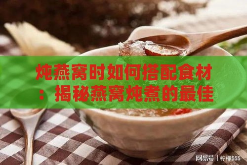 炖燕窝时如何搭配食材：揭秘燕窝炖煮的更佳添加物