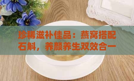 珍稀滋补佳品：燕窝搭配石斛，养颜养生双效合一