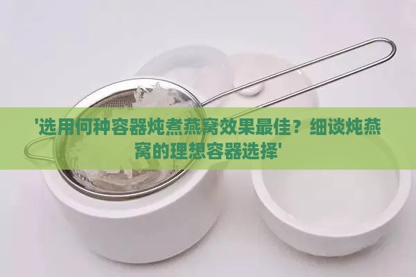 '选用何种容器炖煮燕窝效果更佳？细谈炖燕窝的理想容器选择'