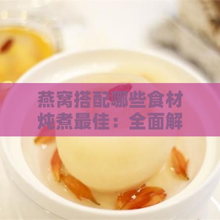 燕窝搭配哪些食材炖煮更佳：全面解析燕窝炖煮搭配指南