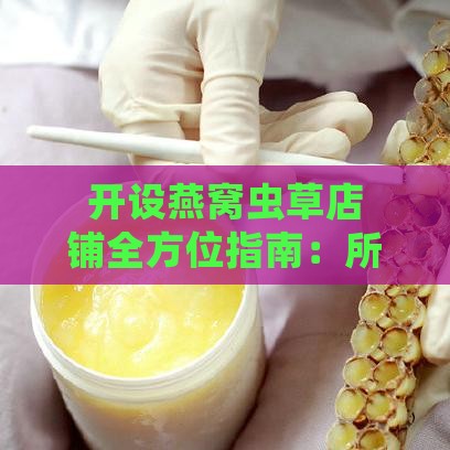 开设燕窝虫草店铺全方位指南：所需手续、许可证及经营资质一览