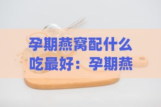 孕期燕窝配什么吃更好：孕期燕窝搭配什么食材好吃又营养更佳选择