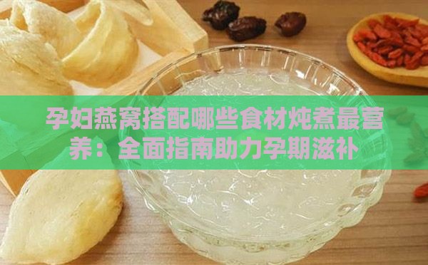 孕妇燕窝搭配哪些食材炖煮最营养：全面指南助力孕期滋补