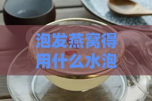 泡发燕窝得用什么水泡好呢：探讨更佳泡发燕窝水质选择