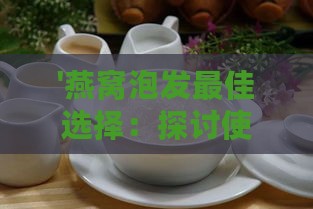 '燕窝泡发更佳选择：探讨使用什么水能让燕窝充分涨发'