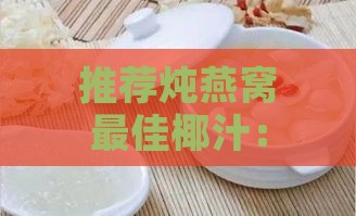 推荐炖燕窝更佳椰汁：挑选指南与对比分析