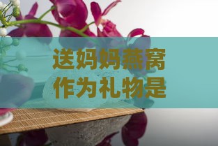 送妈妈燕窝作为礼物是否合适：全面分析燕窝的功效与适宜人群