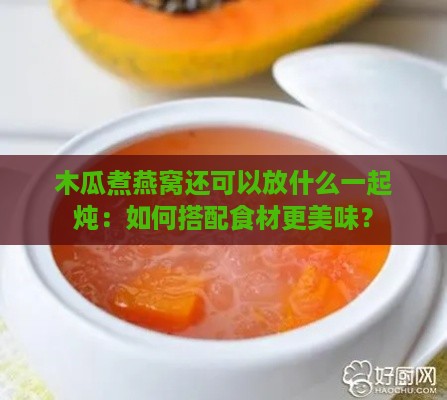 木瓜煮燕窝还可以放什么一起炖：如何搭配食材更美味？