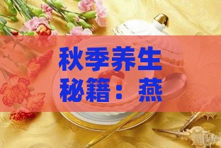 秋季养生秘籍：燕窝当选润肺佳品，首选滋养食谱