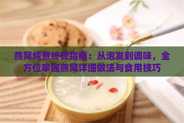 燕窝炖煮终极指南：从泡发到调味，全方位掌握燕窝详细做法与食用技巧