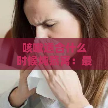 咳嗽适合什么时候炖燕窝：更佳食用时间及炖煮材料选择