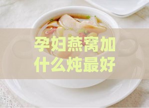 孕妇燕窝加什么炖更好补充营养，孕期搭配食材提升滋补价值