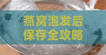 燕窝泡发后保存全攻略：不同保存方法与更佳食用期限解析