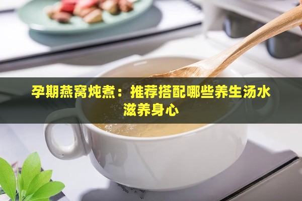 孕期燕窝炖煮：推荐搭配哪些养生汤水滋养身心