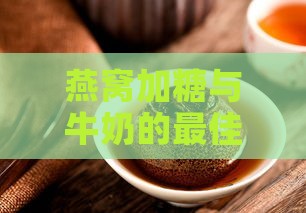 燕窝加糖与牛奶的更佳时机：全面指南解析搭配方法与营养功效