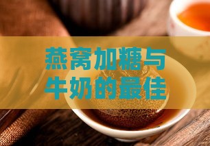 燕窝加糖与牛奶的更佳时机：全面指南解析搭配方法与营养功效