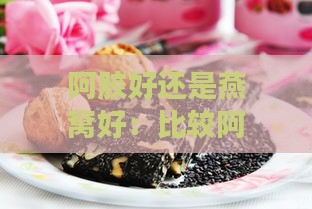 阿胶好还是燕窝好：比较阿胶、燕窝与花胶，固元糕价格一览