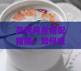 燕窝炖煮搭配指南：如何减轻蛋腥味并提升口感浓稠度