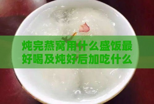 炖完燕窝用什么盛饭更好喝及炖好后加吃什么更美味