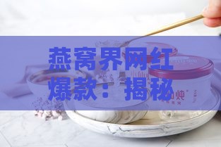 燕窝界网红爆款：揭秘火遍全网的燕窝神品之谜