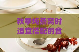 秋季炖燕窝时适宜搭配的食材推荐与搭配秘诀