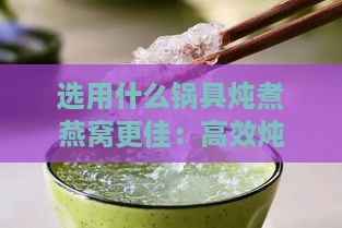 选用什么锅具炖煮燕窝更佳：高效炖煮技巧分享