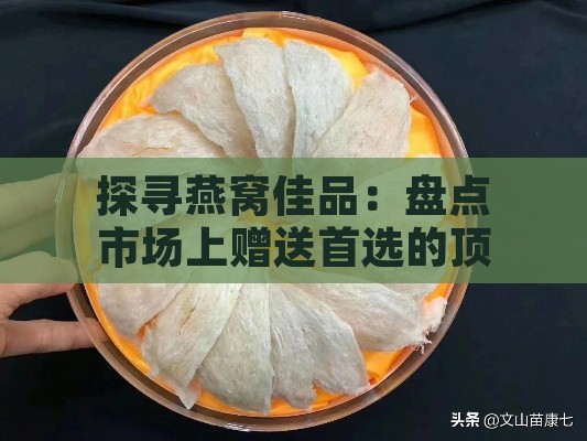 探寻燕窝佳品：盘点市场上赠送首选的顶级燕窝