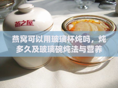 燕窝可以用玻璃杯炖吗，炖多久及玻璃碗炖法与营养保持