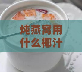 炖燕窝用什么椰汁好：挑选椰汁炖制燕窝指南