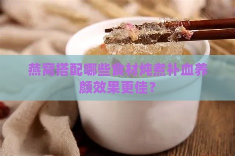 燕窝搭配哪些食材炖煮补血养颜效果更佳？