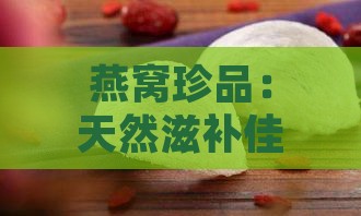 燕窝珍品：天然滋补佳品精选介绍